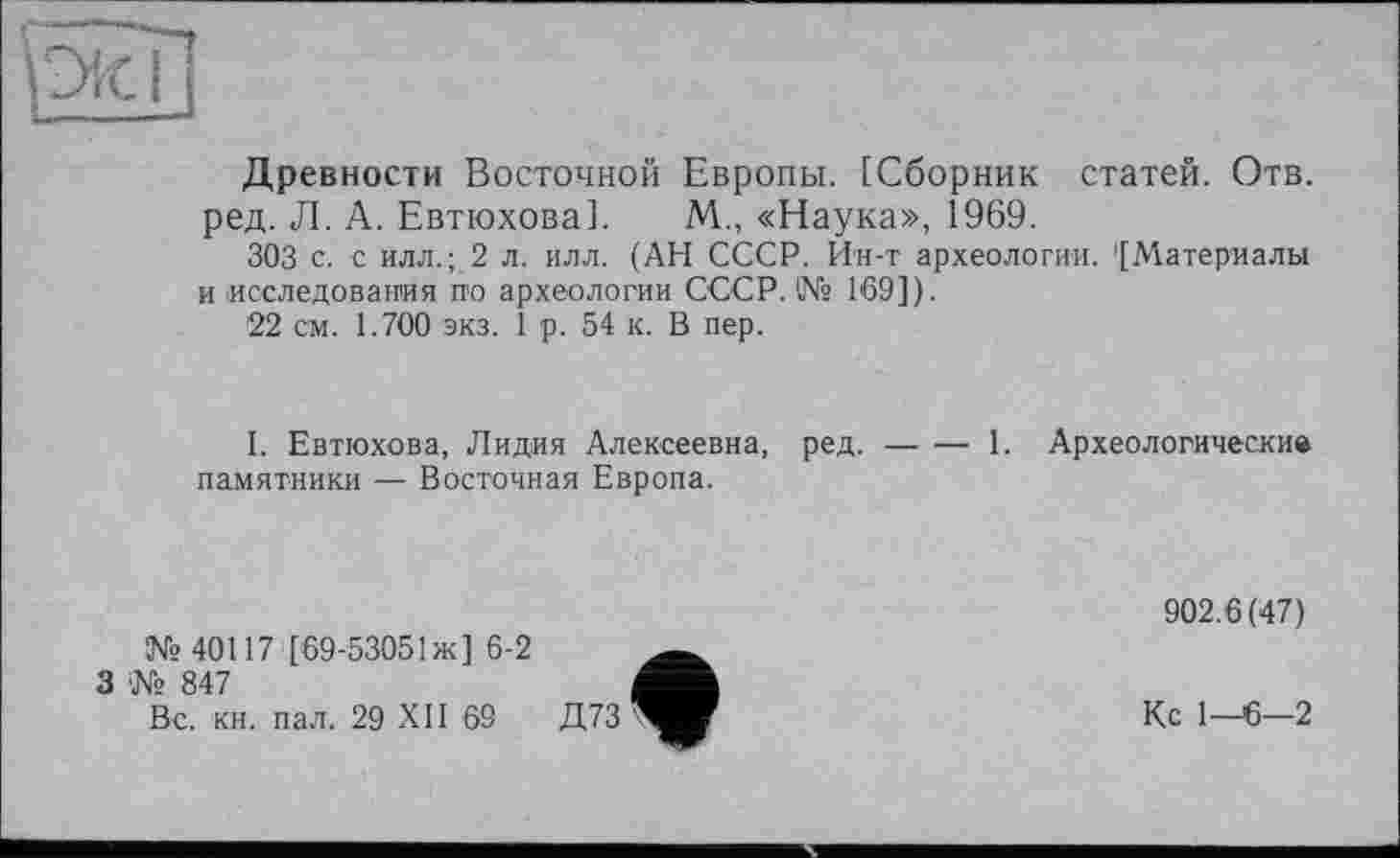 ﻿Древности Восточной Европы. [Сборник статей. Отв. ред. Л. А. Евтюхова]. М., «Наука», 1969.
303 с. с илл.; 2 л. илл. (АН СССР. Ин-т археологии. '[Материалы и исследования по археологии СССР. № 169]).
22 см. 1.700 экз. 1 р. 54 к. В пер.
I. Евтюхова, Лидия Алексеевна, ред.-----1. Археологические
памятники — Восточная Европа.
№40117 [69-53051 ж] 6-2
3 № 847
Вс. кн. пал. 29 XII 69
902.6(47)
Кс 1—6—2